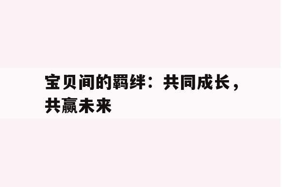 宝贝间的羁绊：共同成长，共赢未来(宝贝我们共同成长)