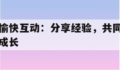 愉快互动：分享经验，共同成长(去分享一些愉快的事情)